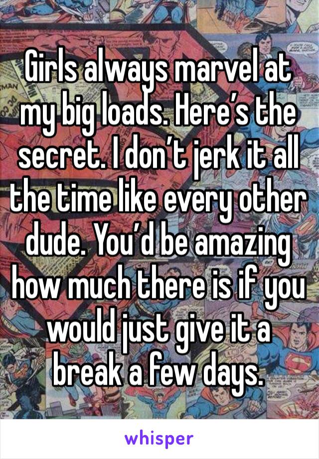 Girls always marvel at my big loads. Here’s the secret. I don’t jerk it all the time like every other dude. You’d be amazing how much there is if you would just give it a break a few days. 