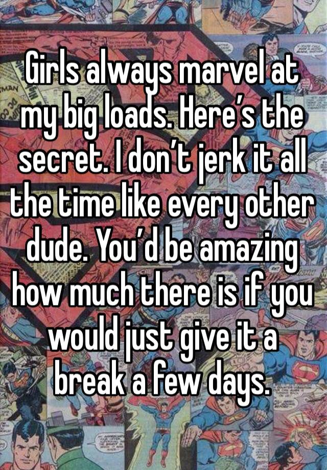 Girls always marvel at my big loads. Here’s the secret. I don’t jerk it all the time like every other dude. You’d be amazing how much there is if you would just give it a break a few days. 