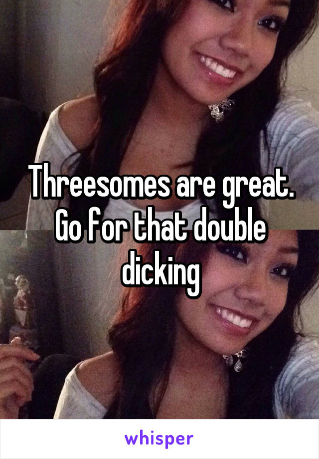 Threesomes are great. Go for that double dicking