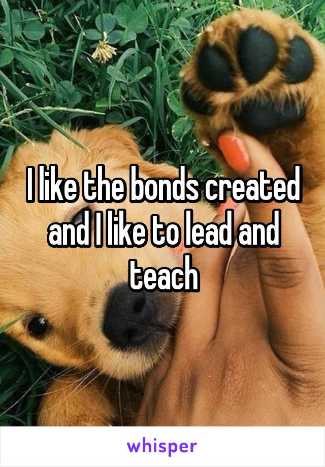 I like the bonds created and I like to lead and teach