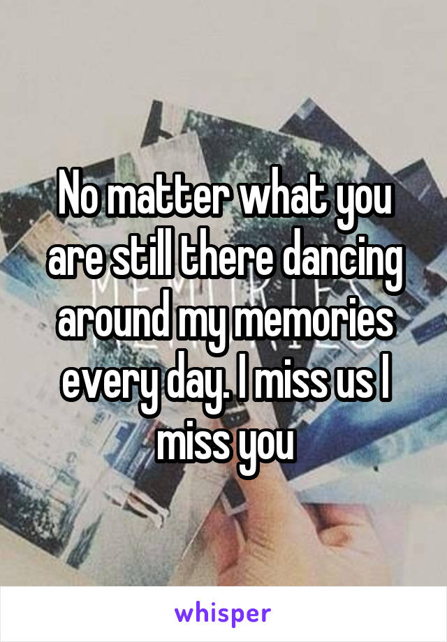 No matter what you are still there dancing around my memories every day. I miss us I miss you