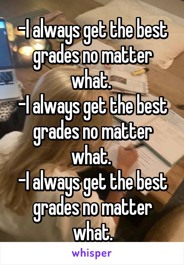 -I always get the best grades no matter what. 
-I always get the best grades no matter what. 
-I always get the best grades no matter what.