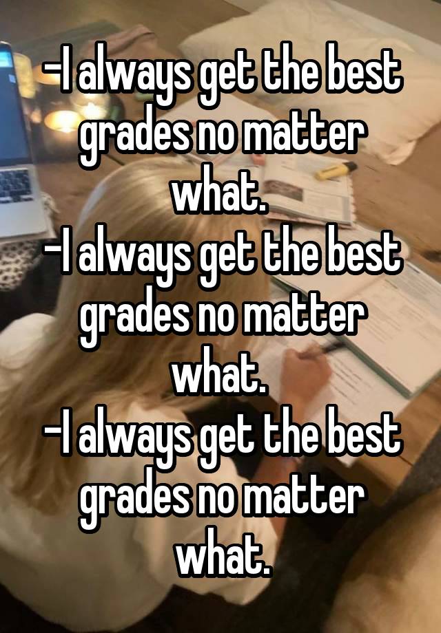 -I always get the best grades no matter what. 
-I always get the best grades no matter what. 
-I always get the best grades no matter what.