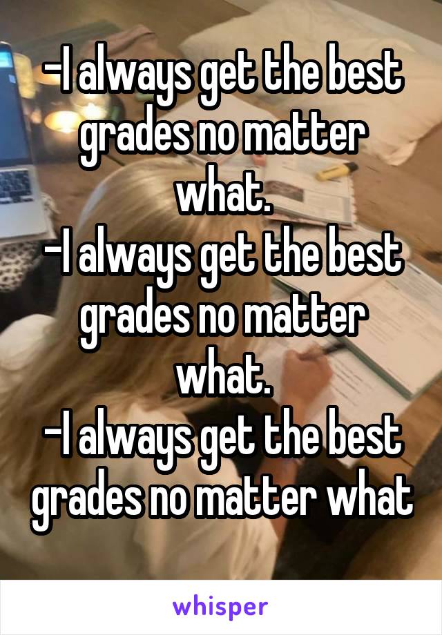 -I always get the best grades no matter what.
-I always get the best grades no matter what.
-I always get the best grades no matter what 