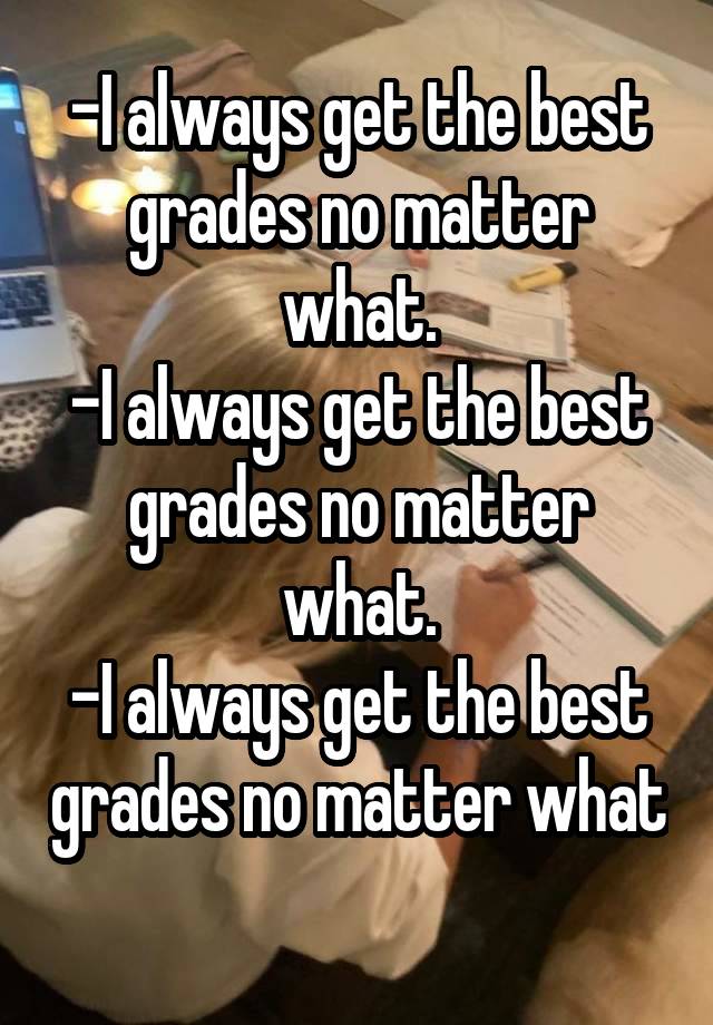 -I always get the best grades no matter what.
-I always get the best grades no matter what.
-I always get the best grades no matter what 