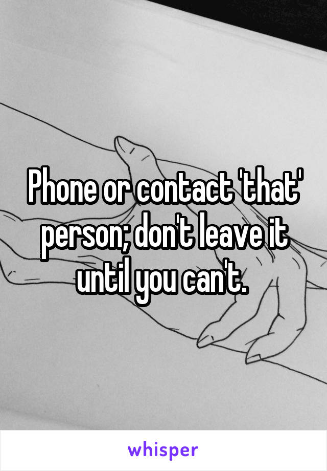 Phone or contact 'that' person; don't leave it until you can't. 