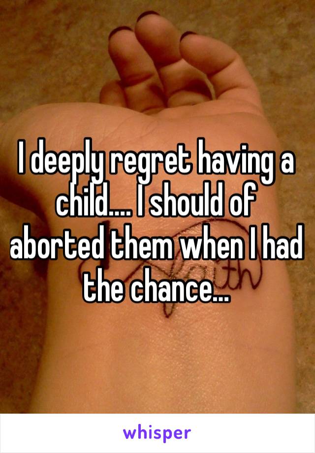 I deeply regret having a child…. I should of aborted them when I had the chance…