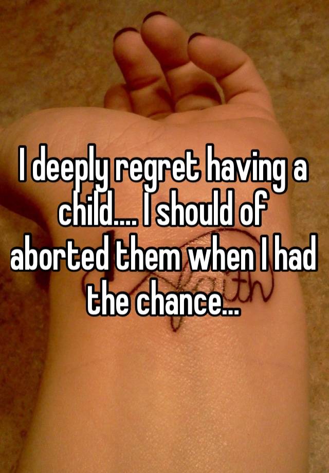 I deeply regret having a child…. I should of aborted them when I had the chance…