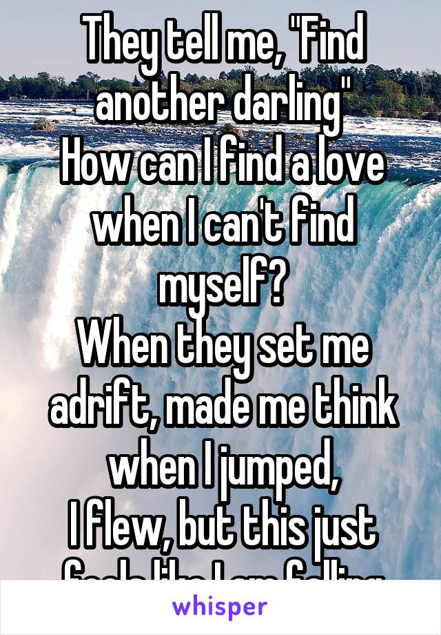 They tell me, "Find another darling"
How can I find a love when I can't find myself?
When they set me adrift, made me think when I jumped,
I flew, but this just feels like I am falling