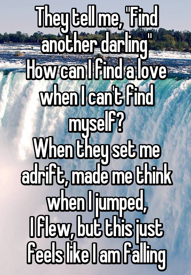 They tell me, "Find another darling"
How can I find a love when I can't find myself?
When they set me adrift, made me think when I jumped,
I flew, but this just feels like I am falling