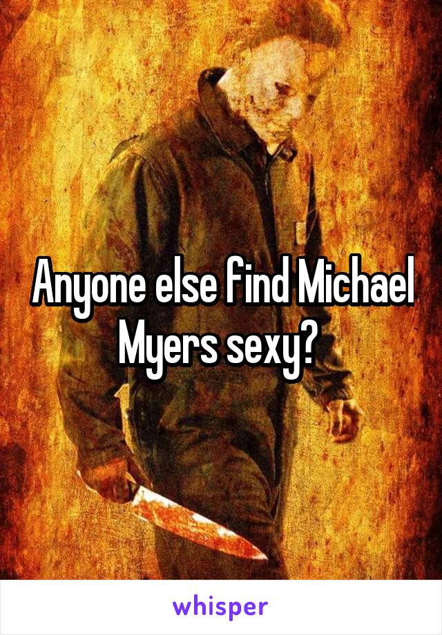 Anyone else find Michael Myers sexy? 