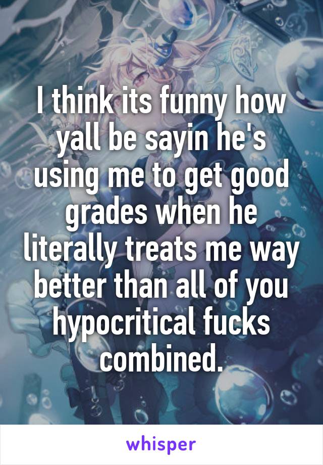 I think its funny how yall be sayin he's using me to get good grades when he literally treats me way better than all of you hypocritical fucks combined.