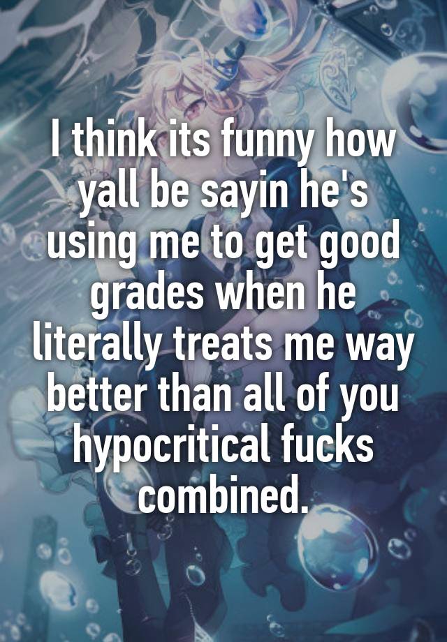 I think its funny how yall be sayin he's using me to get good grades when he literally treats me way better than all of you hypocritical fucks combined.