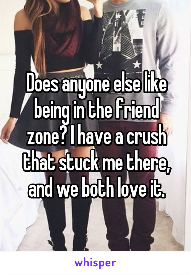 Does anyone else like being in the friend zone? I have a crush that stuck me there, and we both love it.