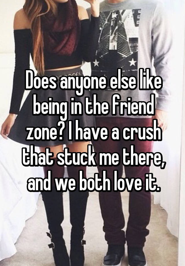 Does anyone else like being in the friend zone? I have a crush that stuck me there, and we both love it.