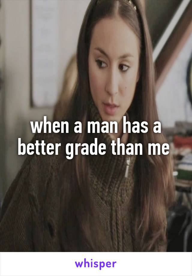 when a man has a better grade than me 