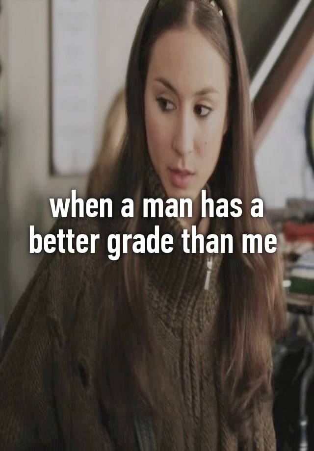 when a man has a better grade than me 