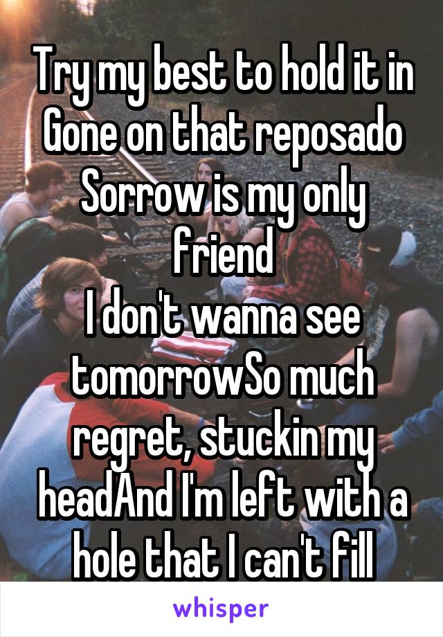 Try my best to hold it in
Gone on that reposado
Sorrow is my only friend
I don't wanna see tomorrowSo much regret, stuckin my headAnd I'm left with a hole that I can't fill