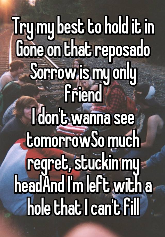 Try my best to hold it in
Gone on that reposado
Sorrow is my only friend
I don't wanna see tomorrowSo much regret, stuckin my headAnd I'm left with a hole that I can't fill