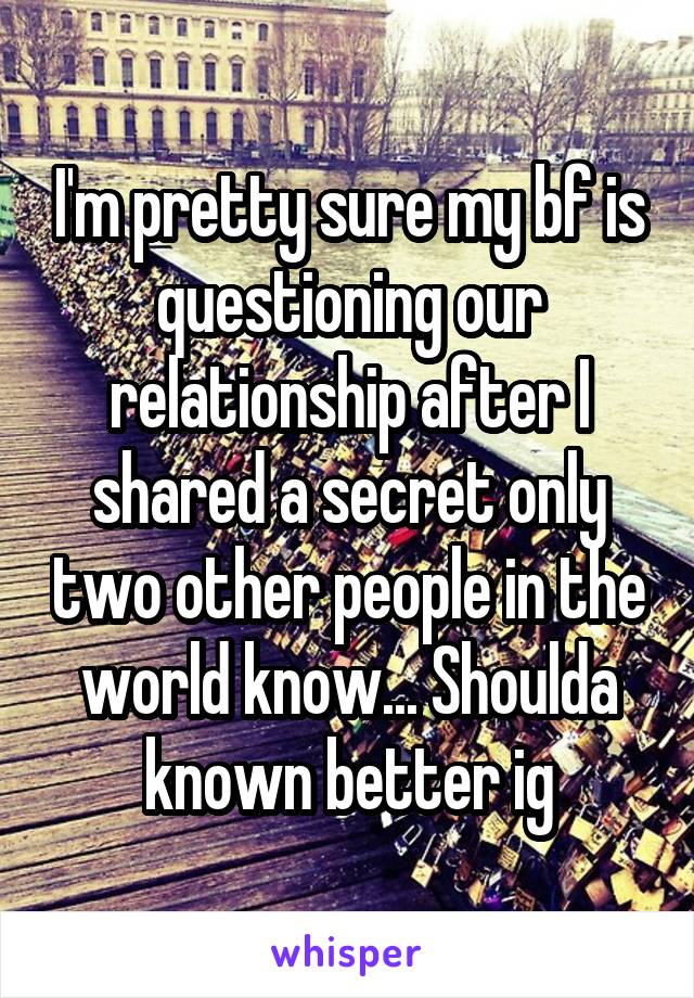 I'm pretty sure my bf is questioning our relationship after I shared a secret only two other people in the world know... Shoulda known better ig