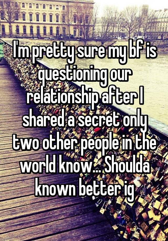 I'm pretty sure my bf is questioning our relationship after I shared a secret only two other people in the world know... Shoulda known better ig