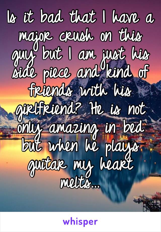 Is it bad that I have a major crush on this guy but I am just his side piece and kind of friends with his girlfriend? He is not only amazing in bed but when he plays guitar my heart melts… 