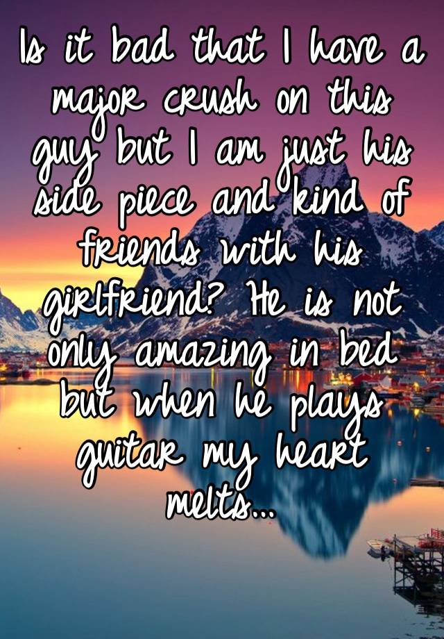 Is it bad that I have a major crush on this guy but I am just his side piece and kind of friends with his girlfriend? He is not only amazing in bed but when he plays guitar my heart melts… 