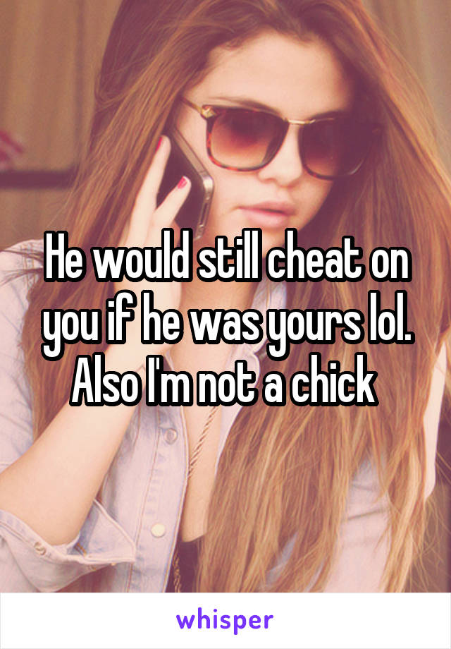 He would still cheat on you if he was yours lol. Also I'm not a chick 