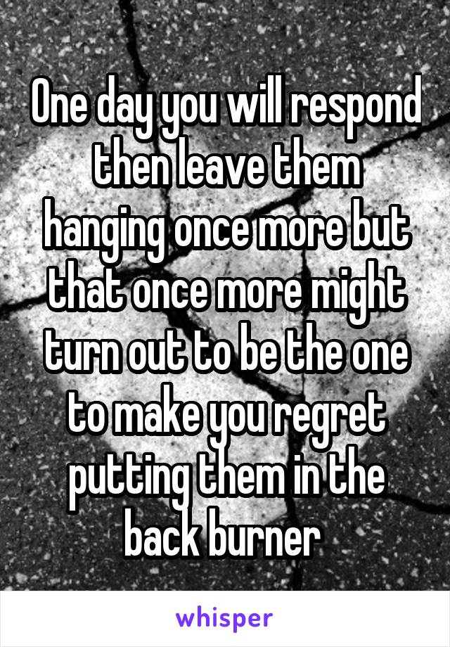 One day you will respond then leave them hanging once more but that once more might turn out to be the one to make you regret putting them in the back burner 