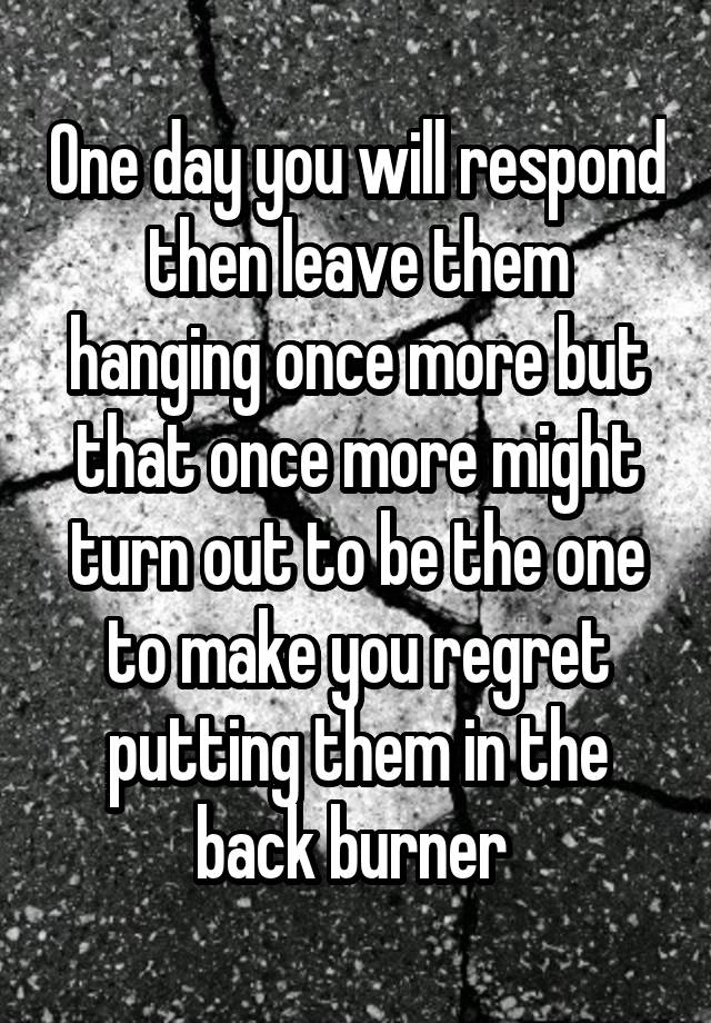 One day you will respond then leave them hanging once more but that once more might turn out to be the one to make you regret putting them in the back burner 