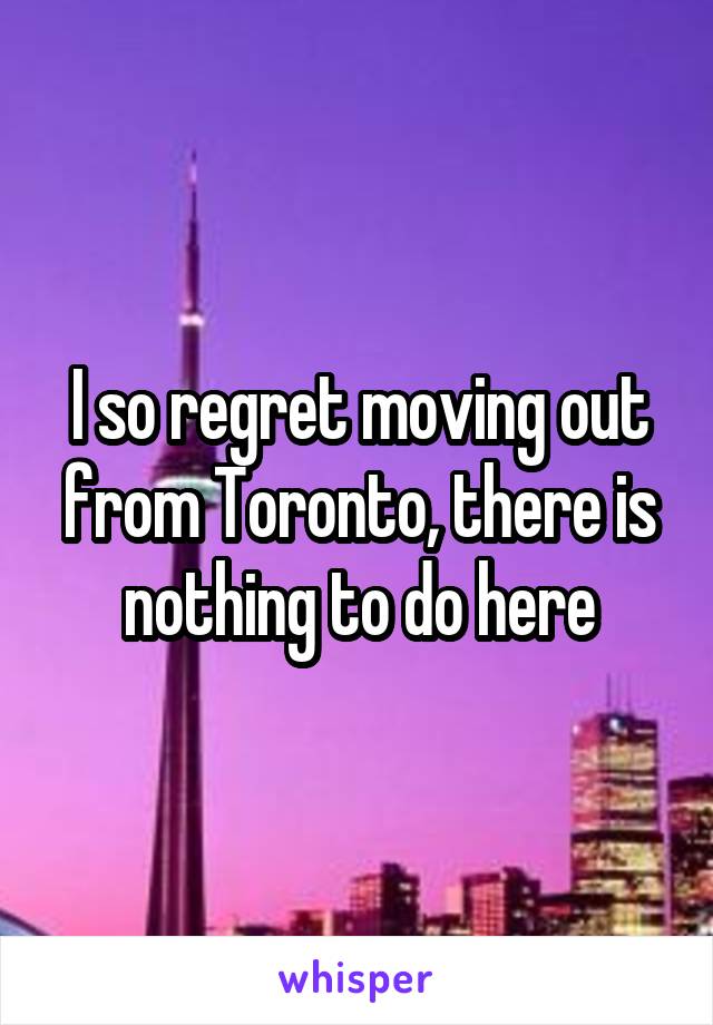 I so regret moving out from Toronto, there is nothing to do here