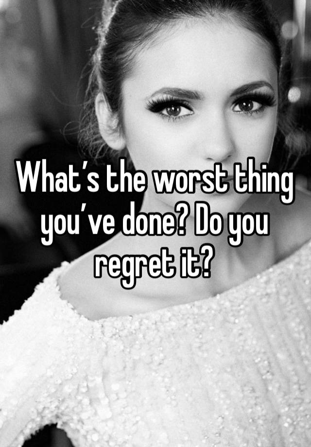 What’s the worst thing you’ve done? Do you regret it?