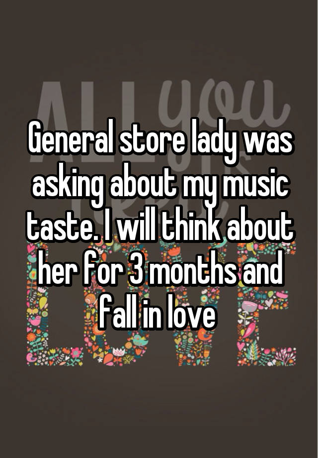 General store lady was asking about my music taste. I will think about her for 3 months and fall in love 