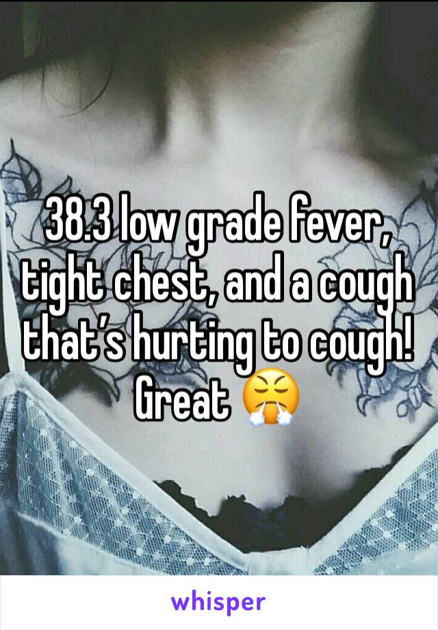 38.3 low grade fever, tight chest, and a cough that’s hurting to cough! Great 😤