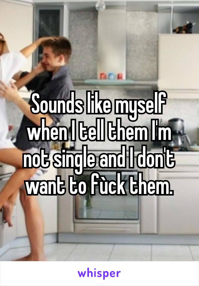 Sounds like myself when I tell them I'm not single and I don't want to fùck them.