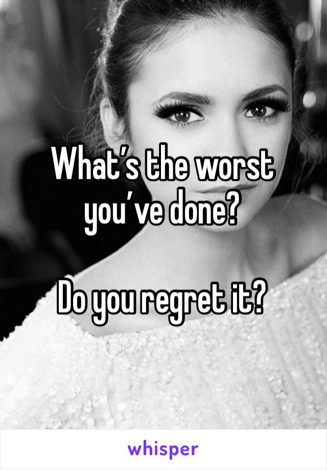 What’s the worst you’ve done? 

Do you regret it?