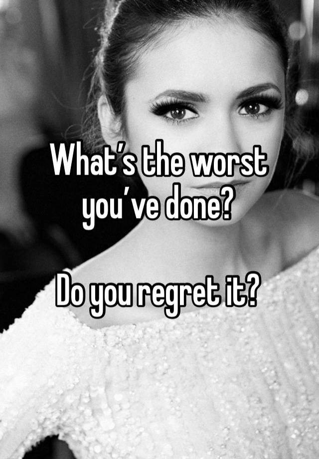 What’s the worst you’ve done? 

Do you regret it?