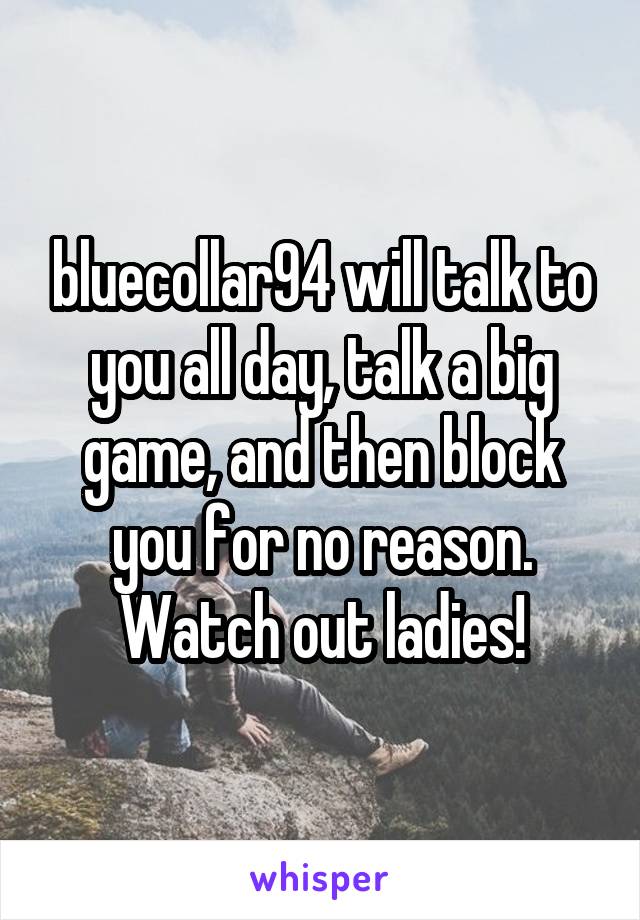 bluecollar94 will talk to you all day, talk a big game, and then block you for no reason. Watch out ladies!