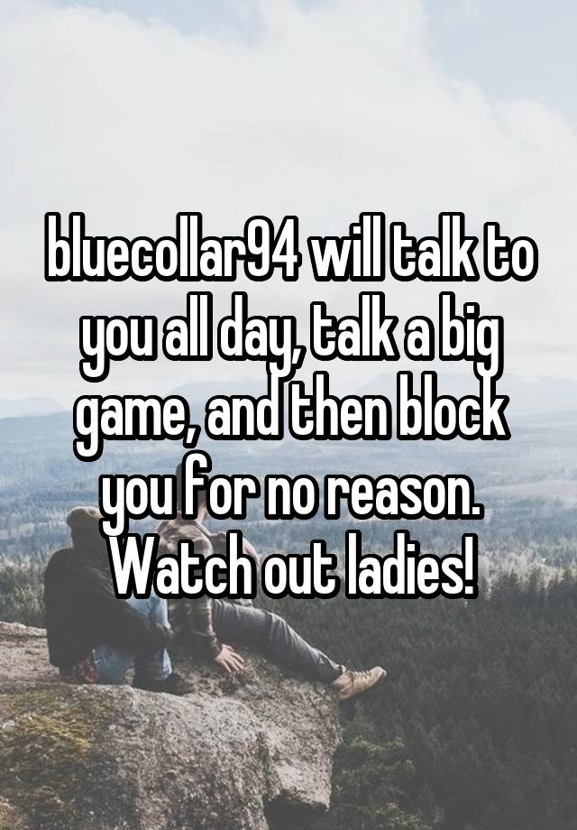 bluecollar94 will talk to you all day, talk a big game, and then block you for no reason. Watch out ladies!