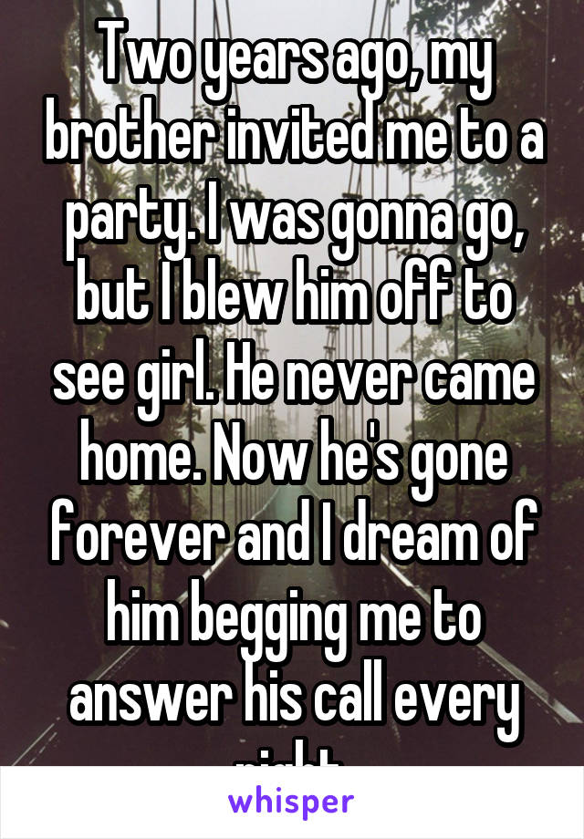 Two years ago, my brother invited me to a party. I was gonna go, but I blew him off to see girl. He never came home. Now he's gone forever and I dream of him begging me to answer his call every night.