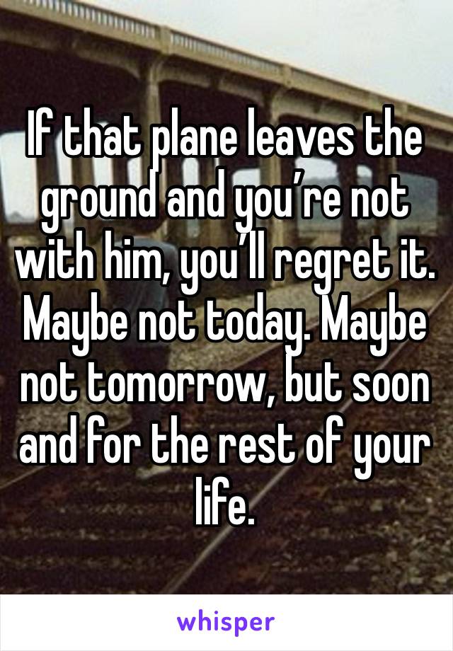 If that plane leaves the ground and you’re not with him, you’ll regret it. Maybe not today. Maybe not tomorrow, but soon and for the rest of your life.