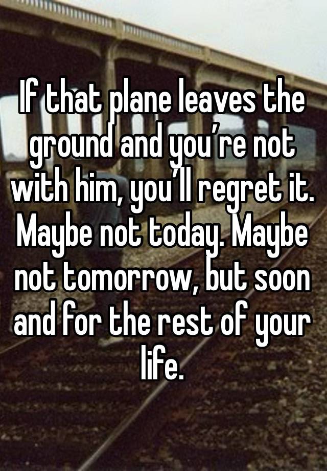 If that plane leaves the ground and you’re not with him, you’ll regret it. Maybe not today. Maybe not tomorrow, but soon and for the rest of your life.