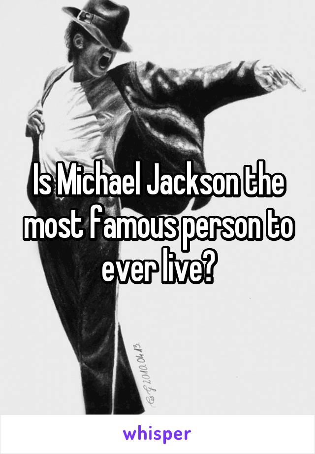 Is Michael Jackson the most famous person to ever live?