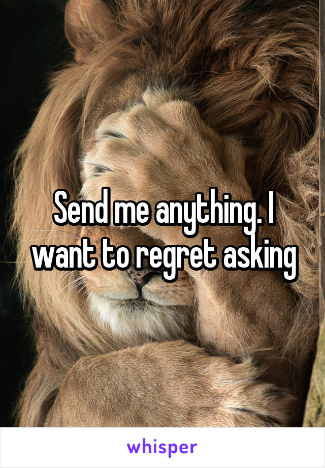 Send me anything. I want to regret asking