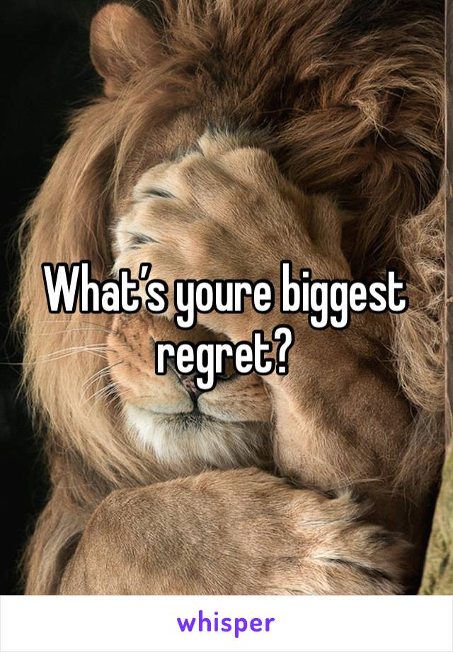 What’s youre biggest regret? 