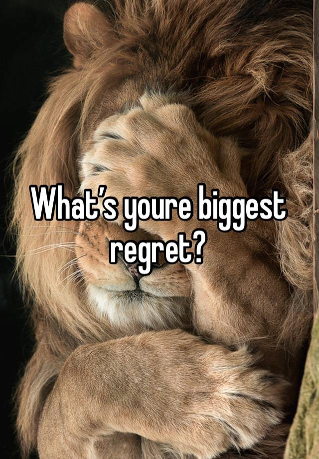 What’s youre biggest regret? 