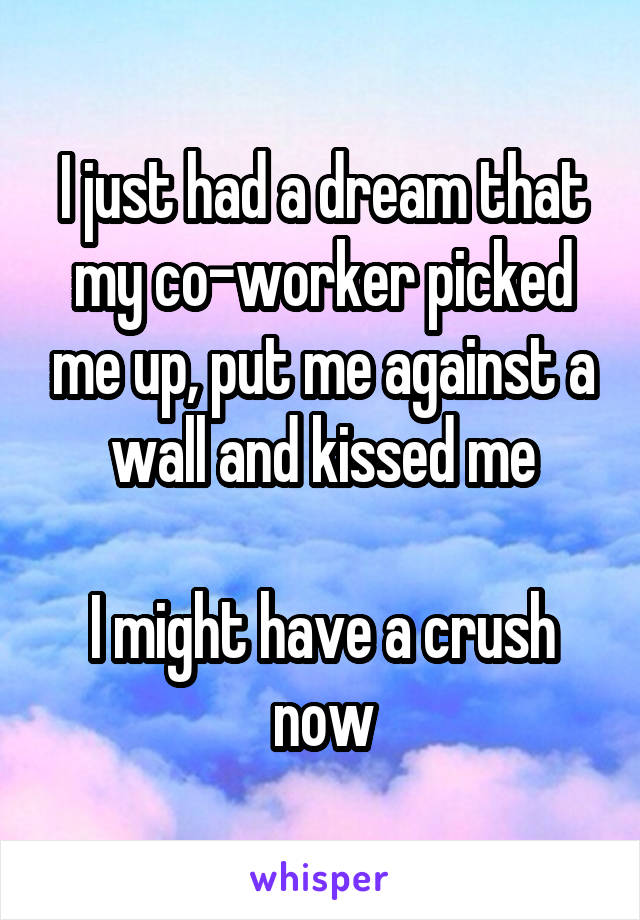 I just had a dream that my co-worker picked me up, put me against a wall and kissed me

I might have a crush now