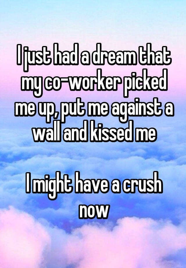 I just had a dream that my co-worker picked me up, put me against a wall and kissed me

I might have a crush now