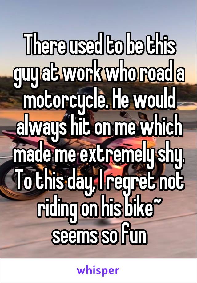 There used to be this guy at work who road a motorcycle. He would always hit on me which made me extremely shy. To this day, I regret not riding on his bike~ seems so fun