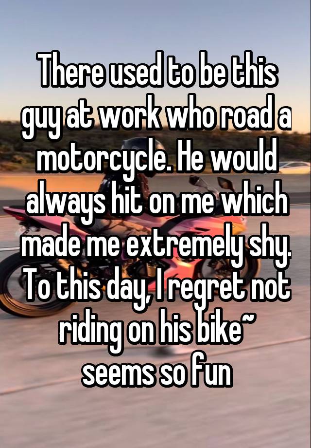 There used to be this guy at work who road a motorcycle. He would always hit on me which made me extremely shy. To this day, I regret not riding on his bike~ seems so fun